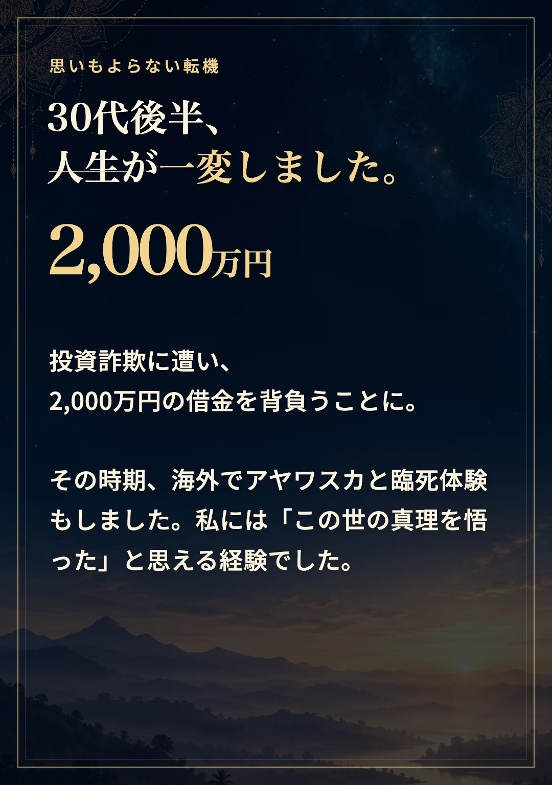 30代後半、投資詐欺に遭い、2,000万円の借金を背負いました。その時期に海外でアヤワスカと臨死体験も経験し、この世の真理を悟ったと思える体験でした。