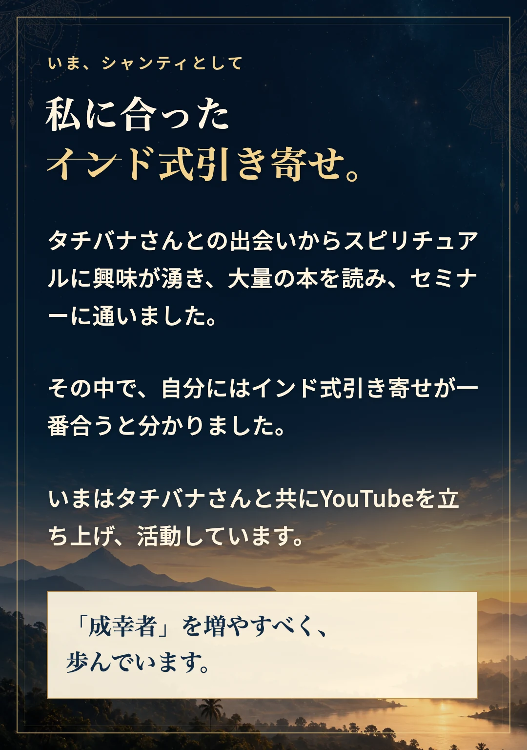 タチバナさんとの出会いからスピリチュアルに興味が湧き、多くの本とセミナーを経て、インド式引き寄せが自分には一番合うと分かりました。現在はタチバナさんとYouTubeを立ち上げ、成幸者を増やすべく活動しています。