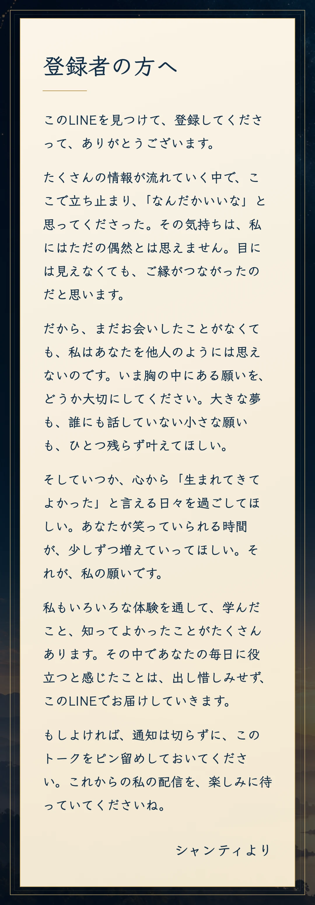 登録者の方へ。このLINEを見つけて、登録してくださって、ありがとうございます。たくさんの情報が流れていく中で、なんだかいいなと思ってくださったのは、ご縁がつながったからだと思います。まだお会いしたことがなくても、あなたを他人のようには思えません。大きな夢も小さな願いも、ひとつ残らず叶えてほしい。いつか心から生まれてきてよかったと言える日々を過ごしてほしい。私が体験から学んだことは、このLINEで出し惜しみせずお届けします。もしよければ通知は切らずに、このトークをピン留めして、これからの配信を楽しみに待っていてくださいね。シャンティより。